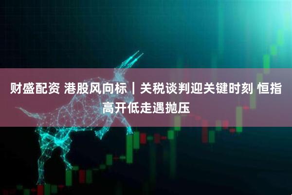 财盛配资 港股风向标｜关税谈判迎关键时刻 恒指高开低走遇抛压