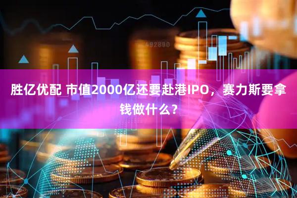 胜亿优配 市值2000亿还要赴港IPO，赛力斯要拿钱做什么？