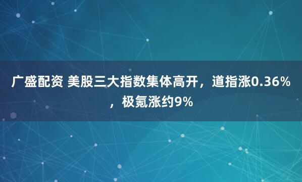广盛配资 美股三大指数集体高开，道指涨0.36%，极氪涨约9%