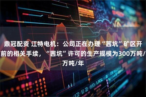 鼎冠配资 江特电机：公司正在办理“茜坑”矿区开采前的相关手续，“茜坑”许可的生产规模为300万吨/年