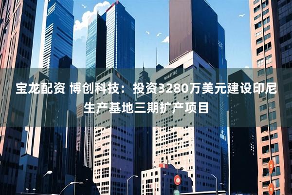 宝龙配资 博创科技：投资3280万美元建设印尼生产基地三期扩产项目