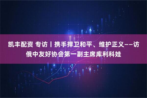 凯丰配资 专访丨携手捍卫和平、维护正义——访俄中友好协会第一副主席库利科娃