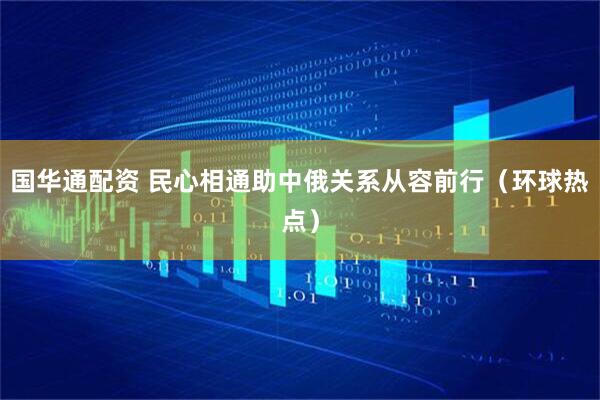 国华通配资 民心相通助中俄关系从容前行（环球热点）