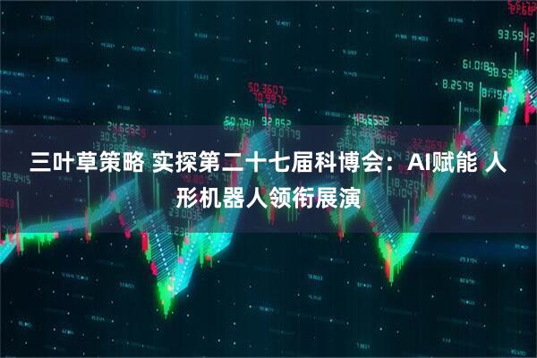 三叶草策略 实探第二十七届科博会：AI赋能 人形机器人领衔展演