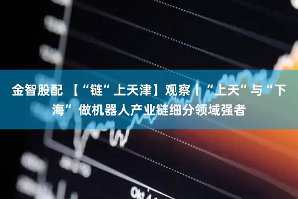 金智股配 【“链”上天津】观察丨“上天”与“下海” 做机器人产业链细分领域强者