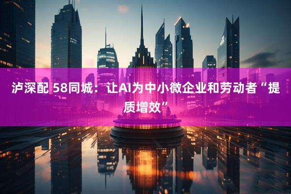 泸深配 58同城：让AI为中小微企业和劳动者“提质增效”