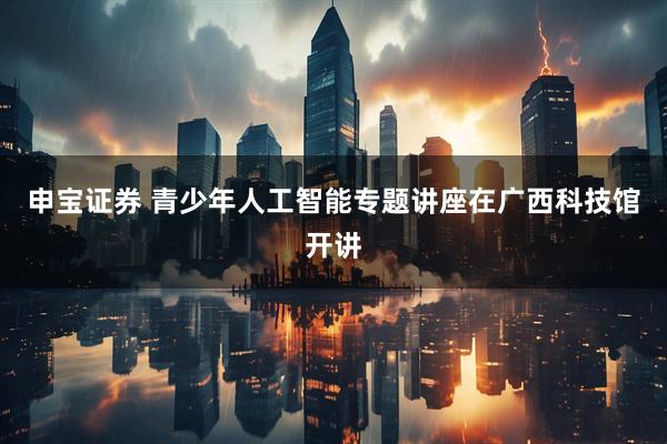 申宝证券 青少年人工智能专题讲座在广西科技馆开讲