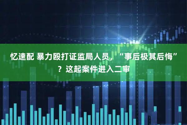 忆速配 暴力殴打证监局人员，“事后极其后悔”？这起案件进入二审