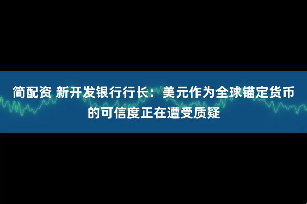 简配资 新开发银行行长：美元作为全球锚定货币的可信度正在遭受质疑