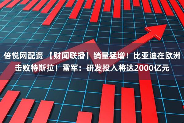 倍悦网配资 【财闻联播】销量猛增！比亚迪在欧洲击败特斯拉！雷军：研发投入将达2000亿元
