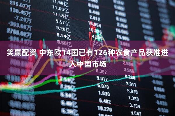 笑赢配资 中东欧14国已有126种农食产品获准进入中国市场