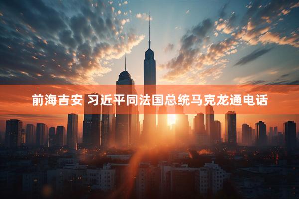 前海吉安 习近平同法国总统马克龙通电话