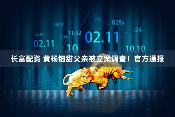 长富配资 黄杨钿甜父亲被立案调查！官方通报