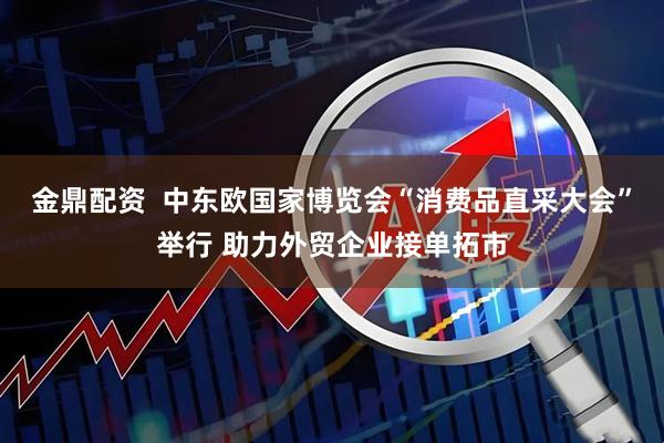 金鼎配资  中东欧国家博览会“消费品直采大会”举行 助力外贸企业接单拓市