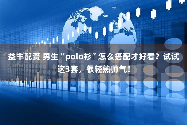 益丰配资 男生“polo衫”怎么搭配才好看？试试这3套，很轻熟帅气！