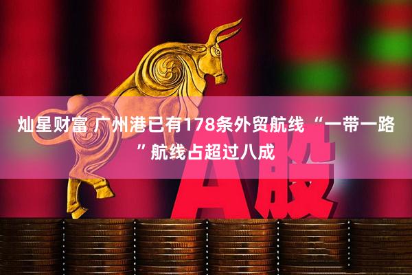 灿星财富 广州港已有178条外贸航线 “一带一路”航线占超过八成