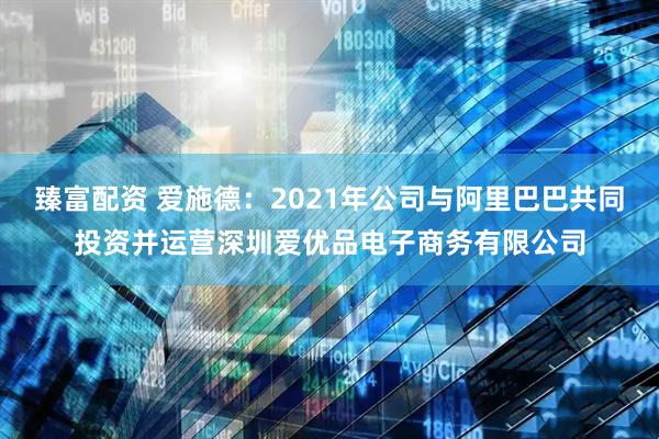 臻富配资 爱施德：2021年公司与阿里巴巴共同投资并运营深圳爱优品电子商务有限公司