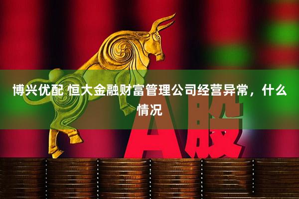 博兴优配 恒大金融财富管理公司经营异常，什么情况
