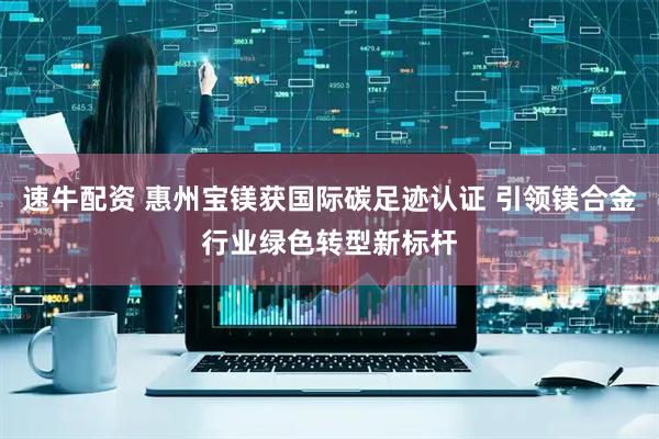 速牛配资 惠州宝镁获国际碳足迹认证 引领镁合金行业绿色转型新标杆
