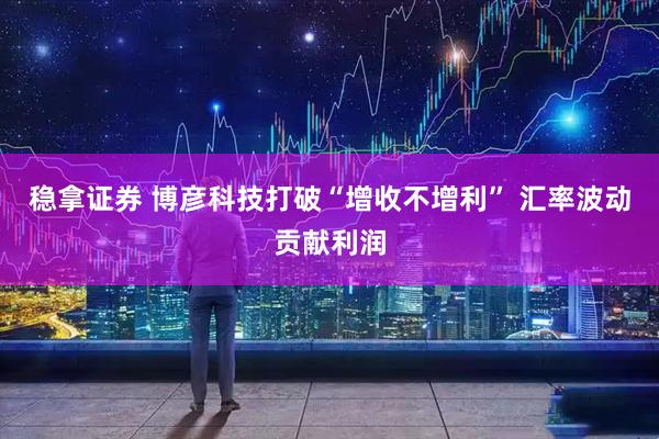 稳拿证券 博彦科技打破“增收不增利” 汇率波动贡献利润