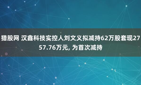 猎股网 汉鑫科技实控人刘文义拟减持62万股套现2757.76万元, 为首次减持