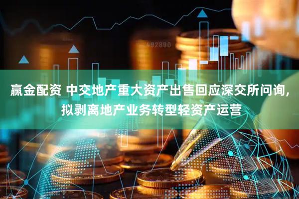 赢金配资 中交地产重大资产出售回应深交所问询, 拟剥离地产业务转型轻资产运营