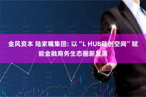 金风资本 陆家嘴集团: 以“L HUB陆创空间”赋能金融商务生态圈新发展