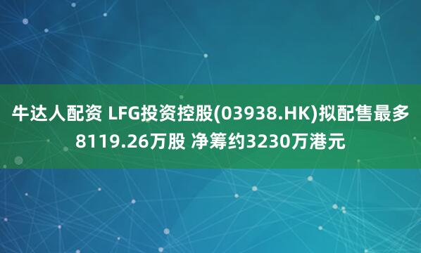 牛达人配资 LFG投资控股(03938.HK)拟配售最多8119.26万股 净筹约3230万港元