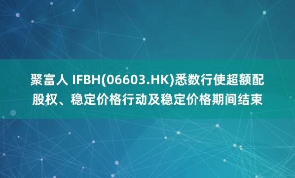 聚富人 IFBH(06603.HK)悉数行使超额配股权、稳定价格行动及稳定价格期间结束