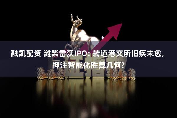 融凯配资 潍柴雷沃IPO: 转道港交所旧疾未愈, 押注智能化胜算几何?