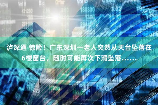 泸深通 惊险！广东深圳一老人突然从天台坠落在6楼窗台，随时可能再次下滑坠落……