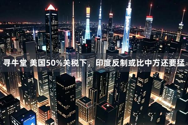 寻牛堂 美国50%关税下，印度反制或比中方还要猛