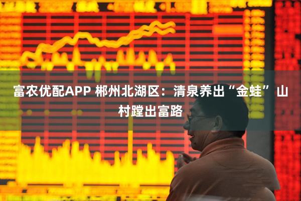 富农优配APP 郴州北湖区：清泉养出“金蛙” 山村蹚出富路