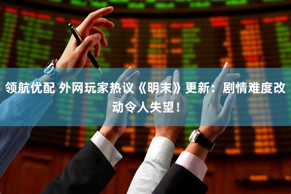 领航优配 外网玩家热议《明末》更新：剧情难度改动令人失望！