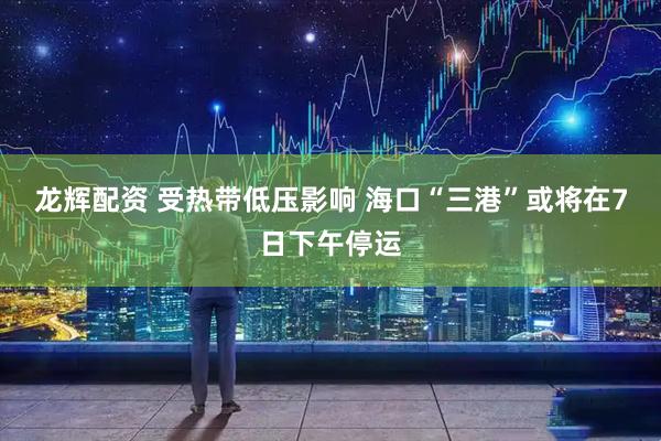 龙辉配资 受热带低压影响 海口“三港”或将在7日下午停运