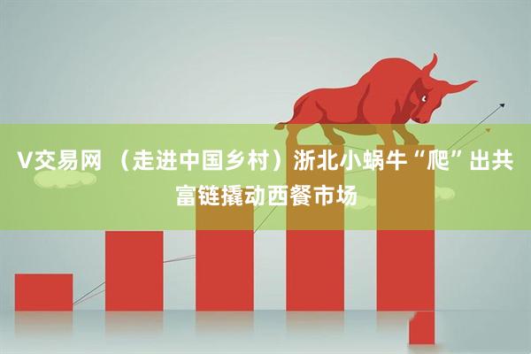 V交易网 （走进中国乡村）浙北小蜗牛“爬”出共富链撬动西餐市场