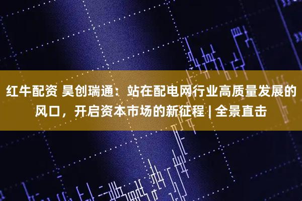 红牛配资 昊创瑞通：站在配电网行业高质量发展的风口，开启资本市场的新征程 | 全景直击