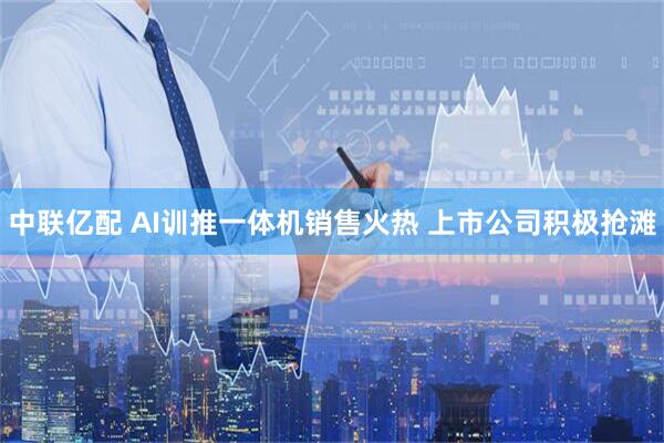 中联亿配 AI训推一体机销售火热 上市公司积极抢滩