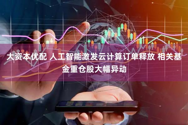 大资本优配 人工智能激发云计算订单释放 相关基金重仓股大幅异动