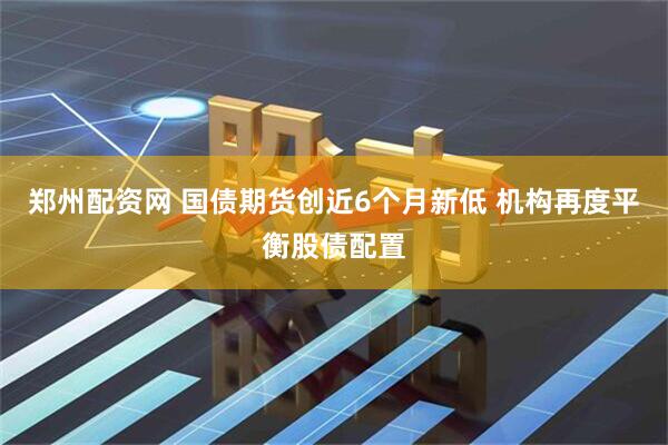 郑州配资网 国债期货创近6个月新低 机构再度平衡股债配置