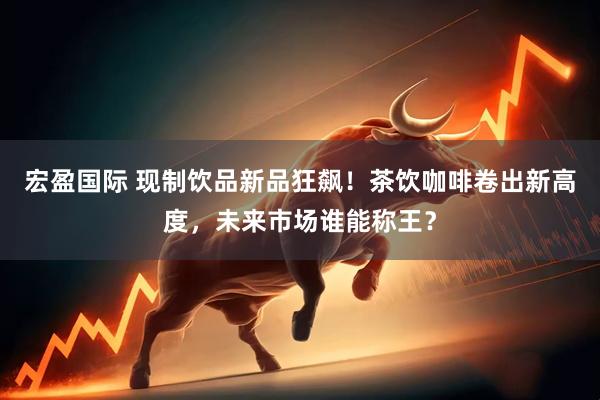 宏盈国际 现制饮品新品狂飙！茶饮咖啡卷出新高度，未来市场谁能称王？