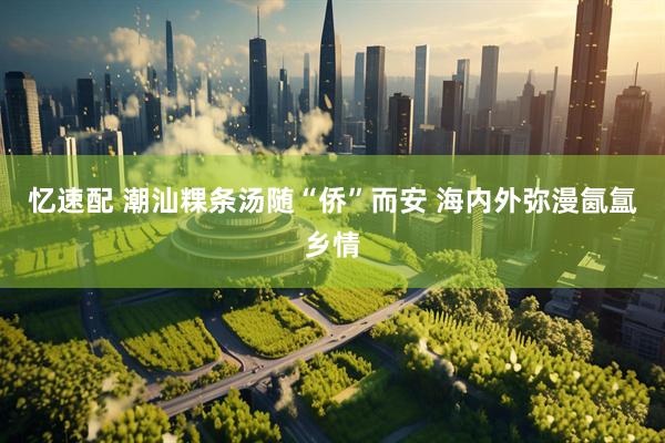 忆速配 潮汕粿条汤随“侨”而安 海内外弥漫氤氲乡情