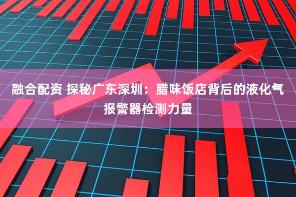 融合配资 探秘广东深圳：腊味饭店背后的液化气报警器检测力量