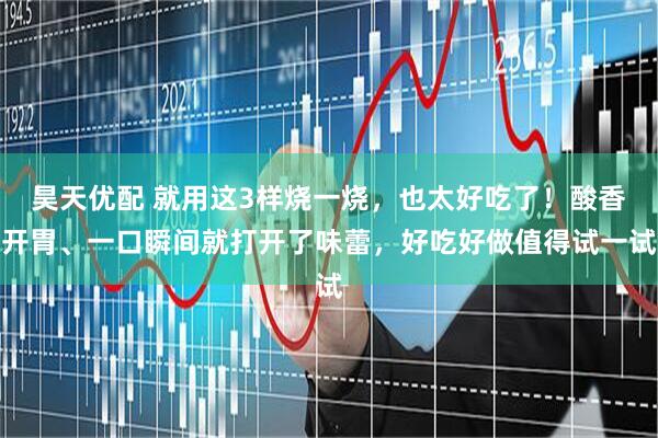昊天优配 就用这3样烧一烧，也太好吃了！酸香开胃、一口瞬间就打开了味蕾，好吃好做值得试一试
