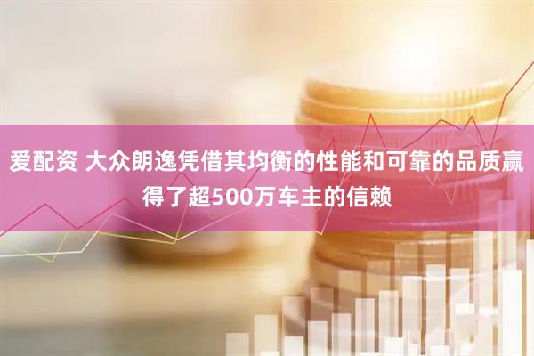 爱配资 大众朗逸凭借其均衡的性能和可靠的品质赢得了超500万车主的信赖