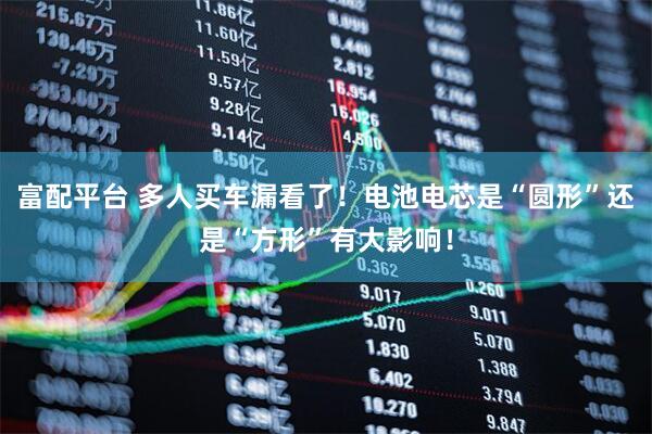 富配平台 多人买车漏看了！电池电芯是“圆形”还是“方形”有大影响！
