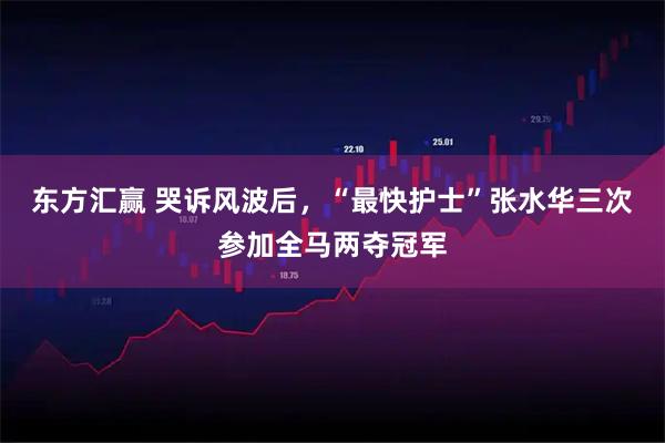 东方汇赢 哭诉风波后，“最快护士”张水华三次参加全马两夺冠军