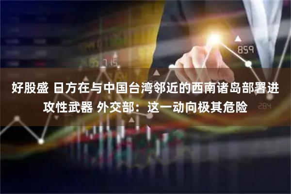 好股盛 日方在与中国台湾邻近的西南诸岛部署进攻性武器 外交部：这一动向极其危险