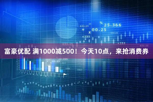 富豪优配 满1000减500！今天10点，来抢消费券