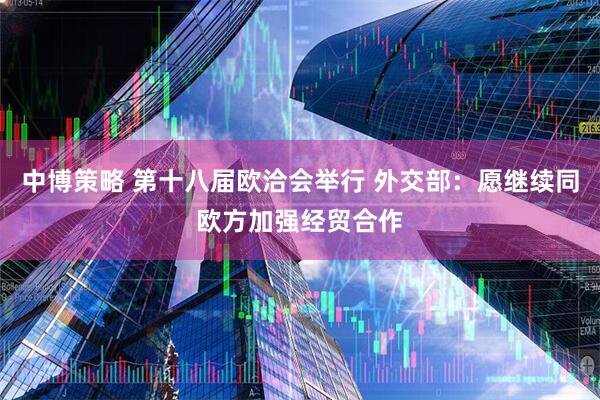 中博策略 第十八届欧洽会举行 外交部：愿继续同欧方加强经贸合作